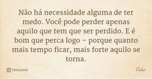 Não há necessidade alguma de ter medo. Você pode perder apenas aquilo que tem que ser perdido. E é bom que perca logo – porque quanto mais tempo ficar, mais for... Frase de Osho.