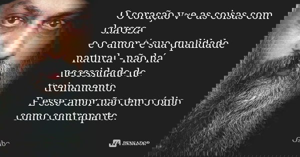 O coração v~e as coisas com clareza e o amor é sua qualidade natural - não há necessidade de treinamento. E esse amor não tem o ódio como contraparte.... Frase de OSHO.