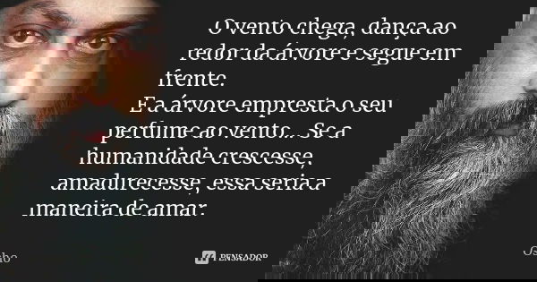 O vento chega, dança ao redor da árvore e segue em frente. E a árvore empresta o seu perfume ao vento... Se a humanidade crescesse, amadurecesse, essa seria a m... Frase de Osho.