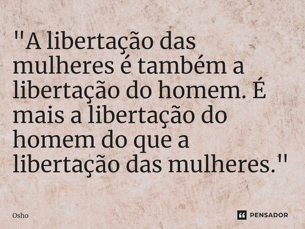 "A libertação das mulheres é também a libertação do homem. É mais a libertação do homem do que a libertação das mulheres."... Frase de Osho.
