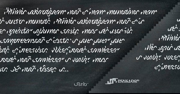 "Minha abordagem não é nem mundana nem do outro mundo. Minha abordagem não é a de se rejeitar alguma coisa, mas de usá-la. Minha compreensão é esta: o que ... Frase de Osho.