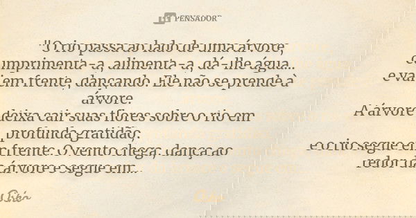 "O rio passa ao lado de uma árvore, cumprimenta-a, alimenta-a, dá-lhe água... e vai em frente, dançando. Ele não se prende à árvore. A árvore deixa cair su... Frase de Osho.
