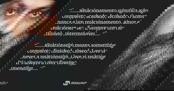 “……Relacionamento significa algo completo, acabado, fechado. O amor nunca é um relacionamento. Amor é relacionar-se . É sempre um rio fluindo, interminável……” “... Frase de Osho.