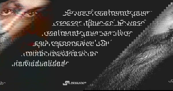 Se você realmente quer crescer, fique só. Se você realmente quer ser livre, seja responsável. Daí minha insistência na individualidade... Frase de Osho.