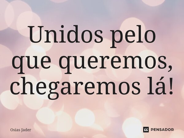 ⁠Unidos pelo que queremos, chegaremos lá!... Frase de Osias Jader.