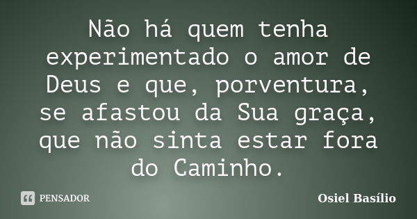 Não há quem tenha experimentado o amor de Deus e que, porventura, se afastou da Sua graça, que não sinta estar fora do Caminho.... Frase de Osiel Basílio.