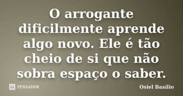 O arrogante dificilmente aprende algo novo. Ele é tão cheio de si que não sobra espaço o saber.... Frase de Osiel Basílio.