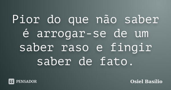 Pior do que não saber é arrogar-se de um saber raso e fingir saber de fato.... Frase de Osiel Basílio.