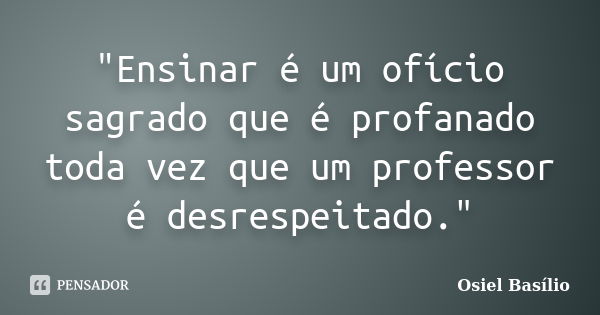 "Ensinar é um ofício sagrado que é profanado toda vez que um professor é desrespeitado."... Frase de Osiel Basílio.