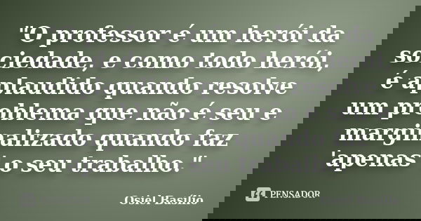 "O professor é um herói da sociedade, e como todo herói, é aplaudido quando resolve um problema que não é seu e marginalizado quando faz 'apenas' o seu tra... Frase de Osiel Basílio.