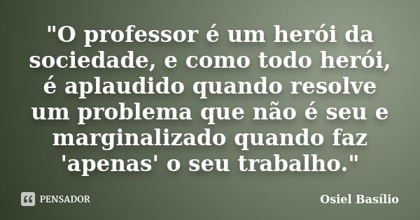 "O professor é um herói da sociedade, e como todo herói, é aplaudido quando resolve um problema que não é seu e marginalizado quando faz 'apenas' o seu tra... Frase de Osiel Basílio.