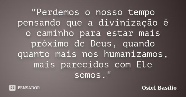 "Perdemos o nosso tempo pensando que a divinização é o caminho para estar mais próximo de Deus, quando quanto mais nos humanizamos, mais parecidos com Ele ... Frase de Osiel Basílio.