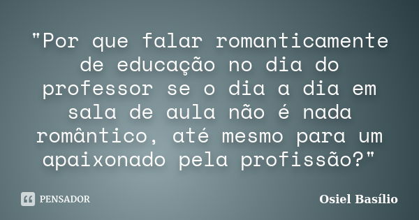 "Por que falar romanticamente de educação no dia do professor se o dia a dia em sala de aula não é nada romântico, até mesmo para um apaixonado pela profis... Frase de Osiel Basílio.