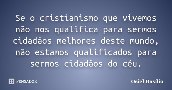 Se o cristianismo que vivemos não nos qualifica para sermos cidadãos melhores deste mundo, não estamos qualificados para sermos cidadãos do céu.... Frase de Osiel Basílio.