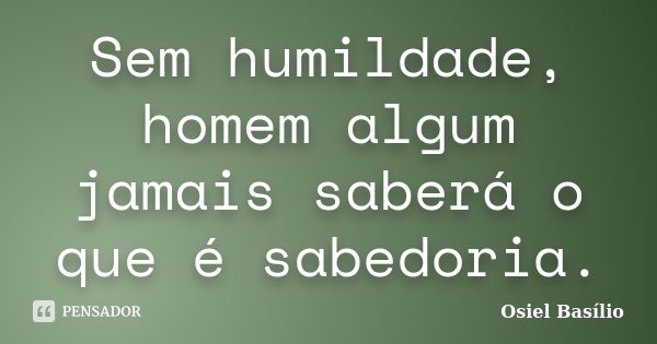 Sem humildade, homem algum jamais saberá o que é sabedoria.... Frase de Osiel Basílio.