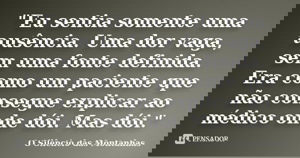"Eu sentia somente uma ausência. Uma dor vaga, sem uma fonte definida. Era como um paciente que não consegue explicar ao médico onde dói. Mas dói."... Frase de O Silêncio das Montanhas.
