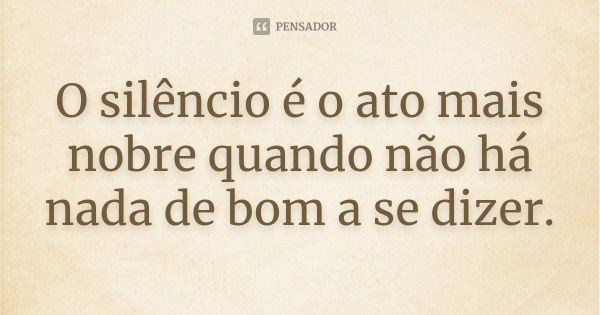 O silêncio é o ato mais nobre quando não há nada de bom a se dizer.