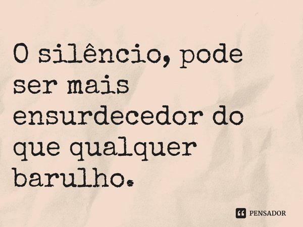 O silêncio, pode ser mais ensurdecedor do que qualquer barulho.
