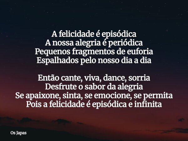 A felicidade é episódica A nossa alegria é periódica Pequenos fragmentos de euforia Espalhados pelo nosso dia a dia Então cante, viva, dance, sorria Desfrute o ... Frase de Os Japas.
