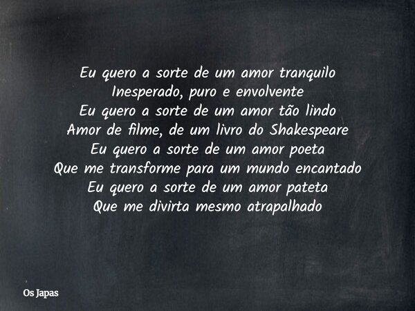 Eu quero a sorte de um amor tranquilo Inesperado, puro e envolvente Eu quero a sorte de um amor tão lindo Amor de filme, de um livro do Shakespeare Eu quero a s... Frase de Os Japas.