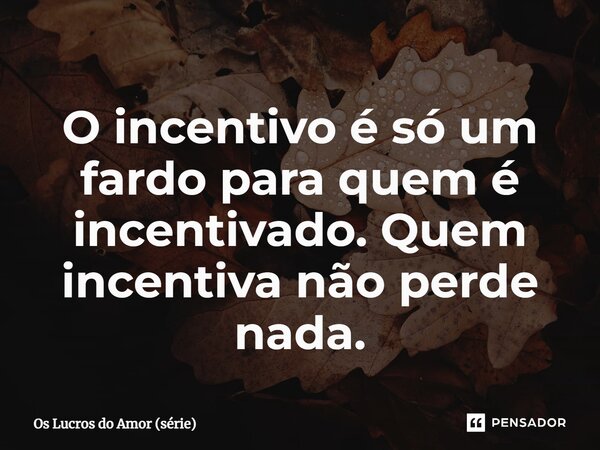 ⁠O incentivo é só um fardo para quem é incentivado. Quem incentiva não perde nada.... Frase de Os Lucros do Amor (série).