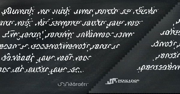 Quando, na vida, uma porta se fecha para nós, há sempre outra que nos abre. Em geral, porém, olhamos com tanto pesar e ressentimento para a porta fechada, que n... Frase de O S Marden.