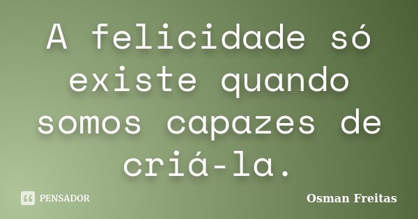 A felicidade só existe quando somos capazes de criá-la.... Frase de Osman Freitas.