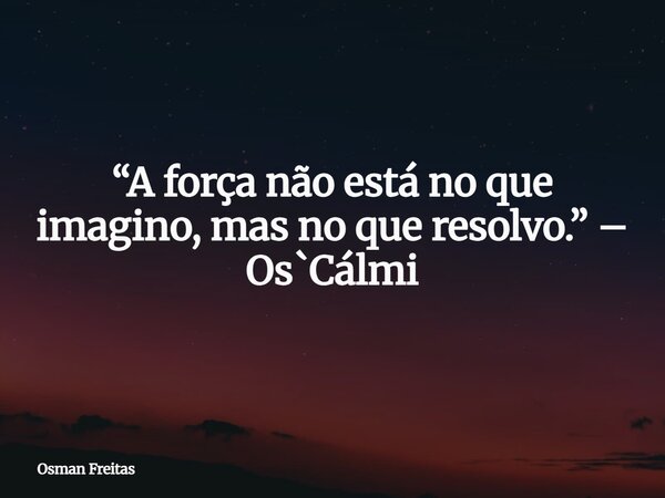 “A força não está no que imagino, mas no que resolvo.” – Os`Cálmi... Frase de Osman Freitas.