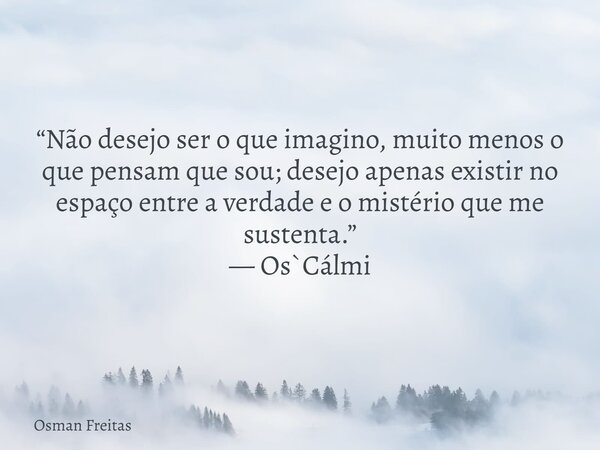 “Não desejo ser o que imagino, muito menos o que pensam que sou; desejo apenas existir no espaço entre a verdade e o mistério que me sustenta.” — Os`Cálmi... Frase de Osman Freitas.