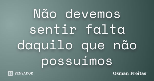 Não devemos sentir falta daquilo que não possuímos... Frase de Osman Freitas.