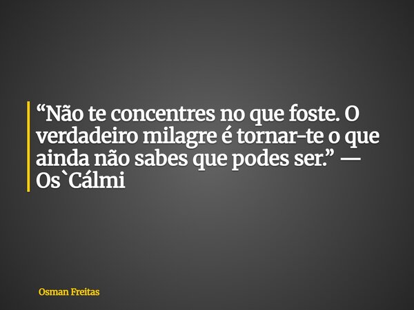 “Não te concentres no que foste. O verdadeiro milagre é tornar-te o que ainda não sabes que podes ser.” — Os`Cálmi... Frase de Osman Freitas.