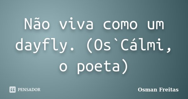 Não viva como um dayfly. (Os`Cálmi, o poeta)... Frase de Osman Freitas.