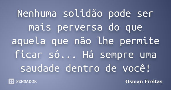 Nenhuma solidão pode ser mais perversa do que aquela que não lhe permite ficar só... Há sempre uma saudade dentro de você!... Frase de Osman Freitas.