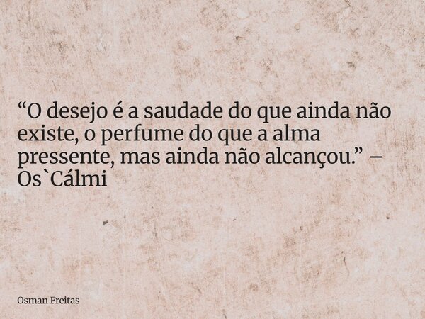 “O desejo é a saudade do que ainda não existe, o perfume do que a alma pressente, mas ainda não alcançou.” – Os`Cálmi... Frase de Osman Freitas.