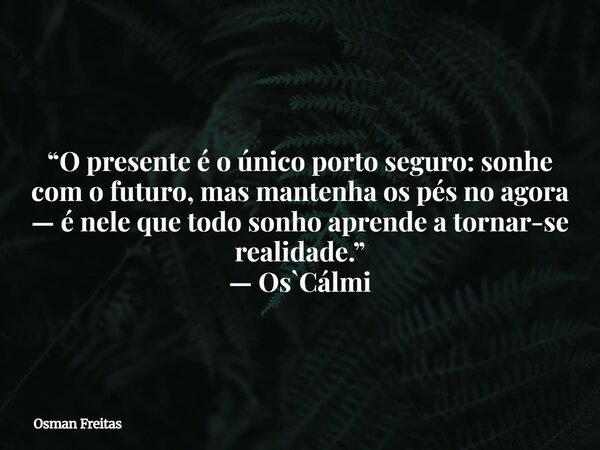 “O presente é o único porto seguro: sonhe com o futuro, mas mantenha os pés no agora — é nele que todo sonho aprende a tornar-se realidade.” — Os`Cálmi... Frase de Osman Freitas.