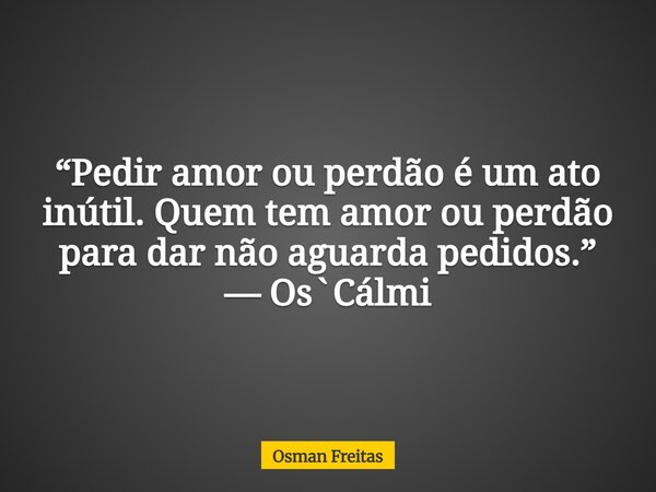“Pedir amor ou perdão é um ato inútil. Quem tem amor ou perdão para dar não aguarda pedidos.” — Os`Cálmi... Frase de Osman Freitas.