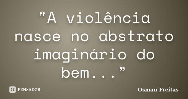 "A violência nasce no abstrato imaginário do bem...”... Frase de Osman Freitas.