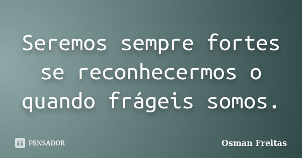 Seremos sempre fortes se reconhecermos o quando frágeis somos.... Frase de Osman Freitas.