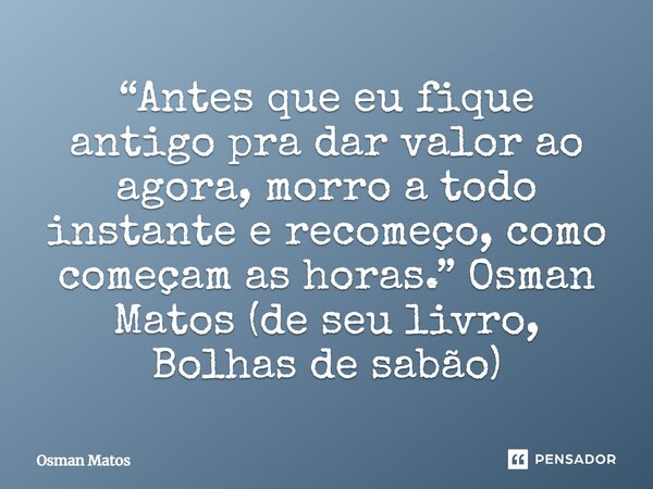 ⁠“Antes que eu fique antigo pra dar valor ao agora, morro a todo instante e recomeço, como começam as horas.” Osman Matos (de seu livro, Bolhas de sabão)... Frase de Osman Matos.