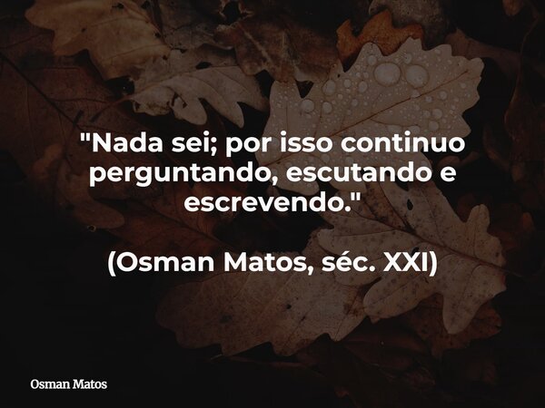 "Nada sei; por isso continuo perguntando, escutando e escrevendo." (Osman Matos, séc. XXI)... Frase de Osman Matos.