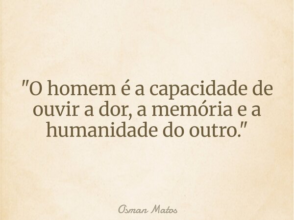 "O homem é a capacidade de ouvir a dor, a memória e a humanidade do outro."... Frase de Osman Matos.