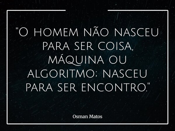 "O homem não nasceu para ser coisa, máquina ou algoritmo; nasceu para ser encontro."... Frase de Osman Matos.