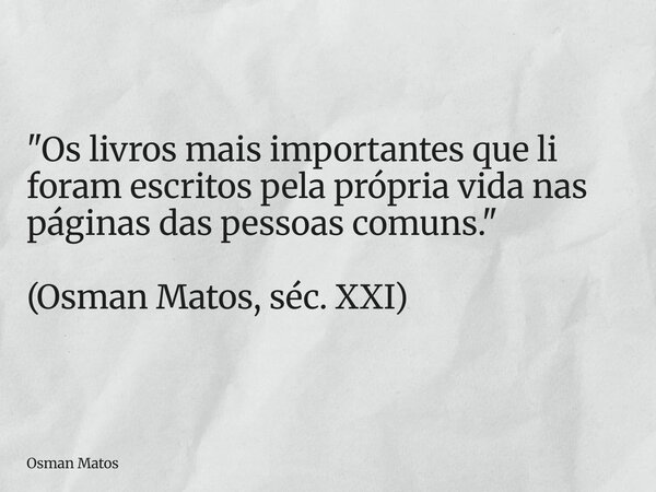 "Os livros mais importantes que li foram escritos pela própria vida nas páginas das pessoas comuns." (Osman Matos, séc. XXI)... Frase de Osman Matos.