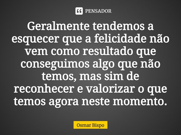 ⁠Geralmente tendemos a esquecer que a felicidade não vem como resultado que conseguimos algo que não temos, mas sim de reconhecer e valorizar o que temos agora ... Frase de Osmar Bispo.
