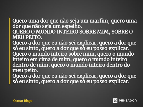 Quero uma dor que não seja um marfim, quero uma dor que não seja um espelho. QUERO O MUNDO INTEIRO SOBRE MIM, SOBRE O MEU PEITO. Quero a dor que eu não sei exp... Frase de Osmar Bispo.