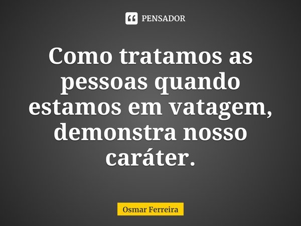 ⁠Como tratamos as pessoas quando estamos em vatagem, demonstra nosso caráter.... Frase de Osmar Ferreira.