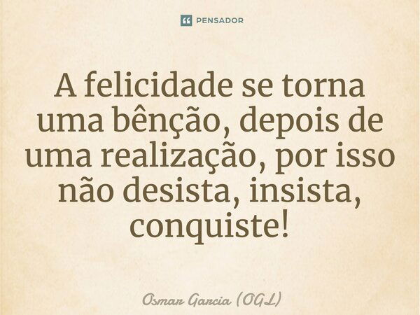 A felicidade se torna uma bênção, depois de uma realização, por isso não desista, insista, conquiste!... Frase de Osmar Garcia (OGL).