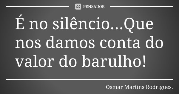 É no silêncio...Que nos damos conta do valor do barulho!... Frase de Osmar Martins Rodrigues.