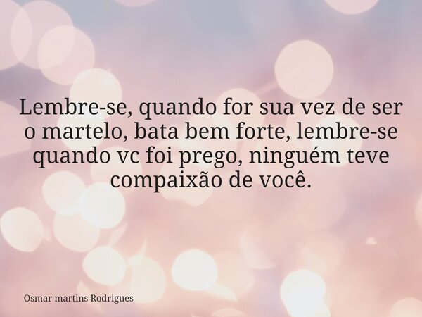 Lembre-se, quando for sua vez de ser o martelo, bata bem forte, lembre-se quando vc foi prego, ninguém teve compaixão de você.... Frase de Osmar martins Rodrigues.