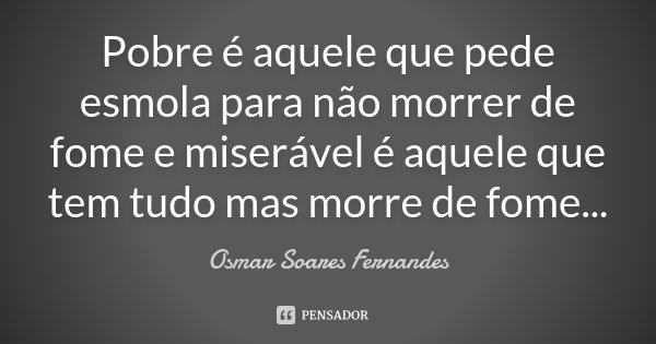 Pobre é aquele que pede esmola para não morrer de fome e miserável é aquele que tem tudo mas morre de fome...... Frase de Osmar Soares Fernandes.